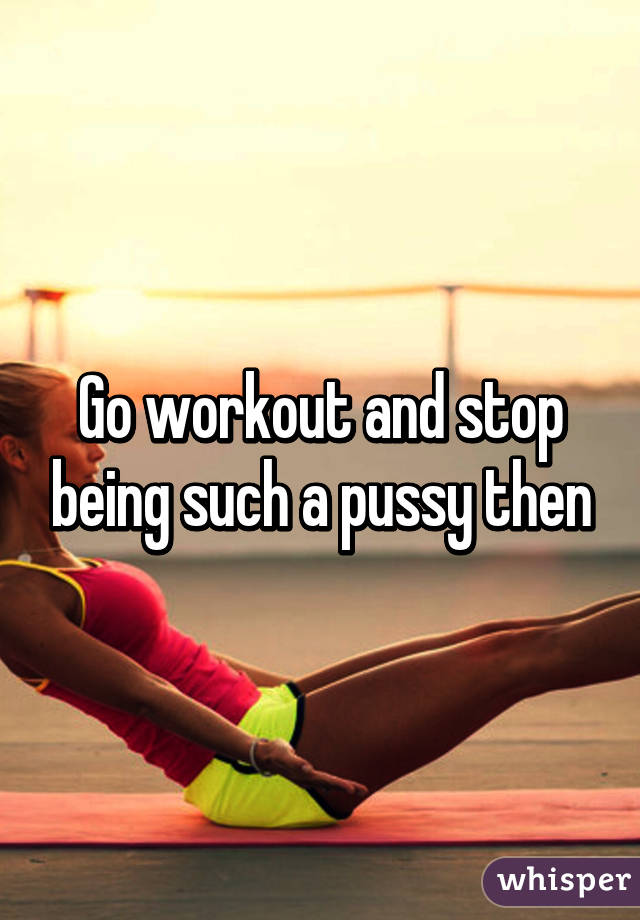 Go workout and stop being such a pussy then