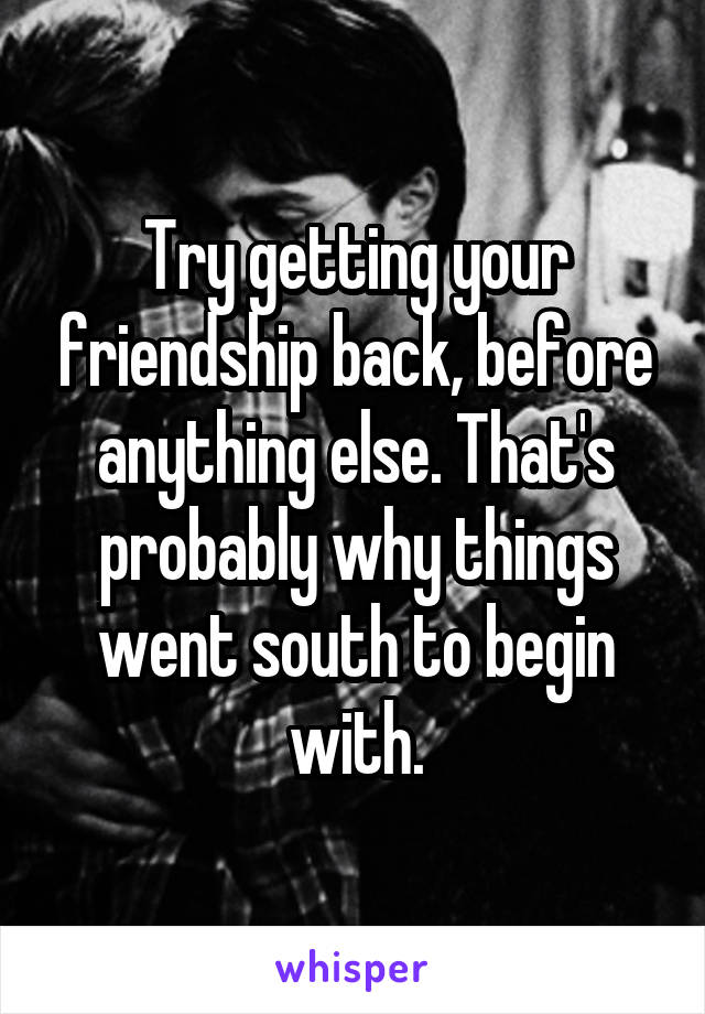 Try getting your friendship back, before anything else. That's probably why things went south to begin with.