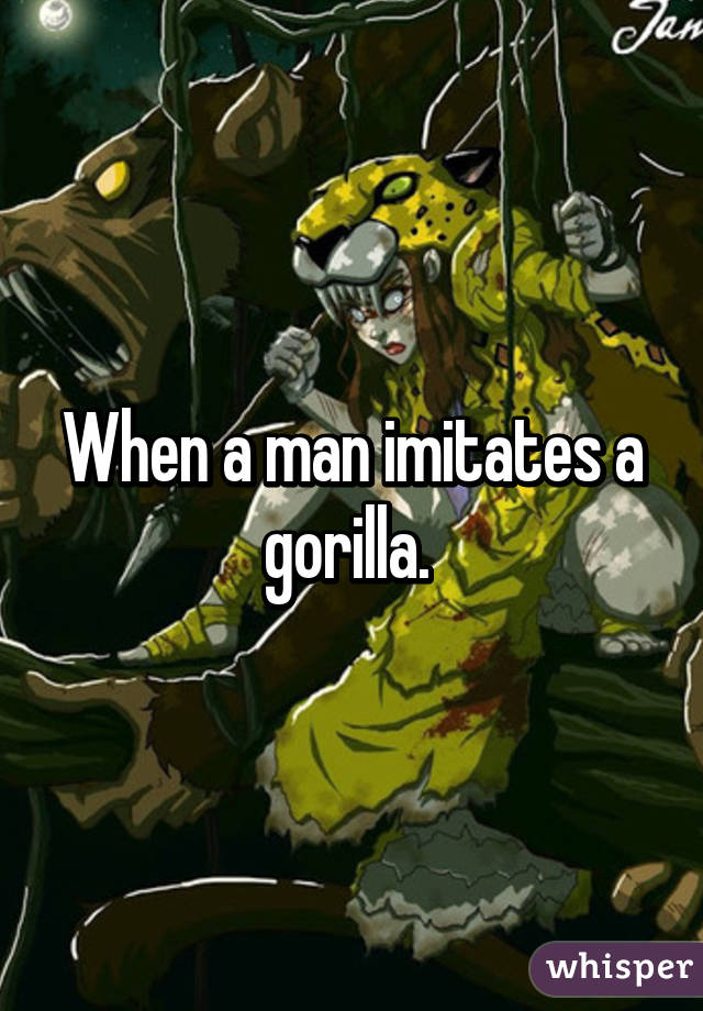 When a man imitates a gorilla. 