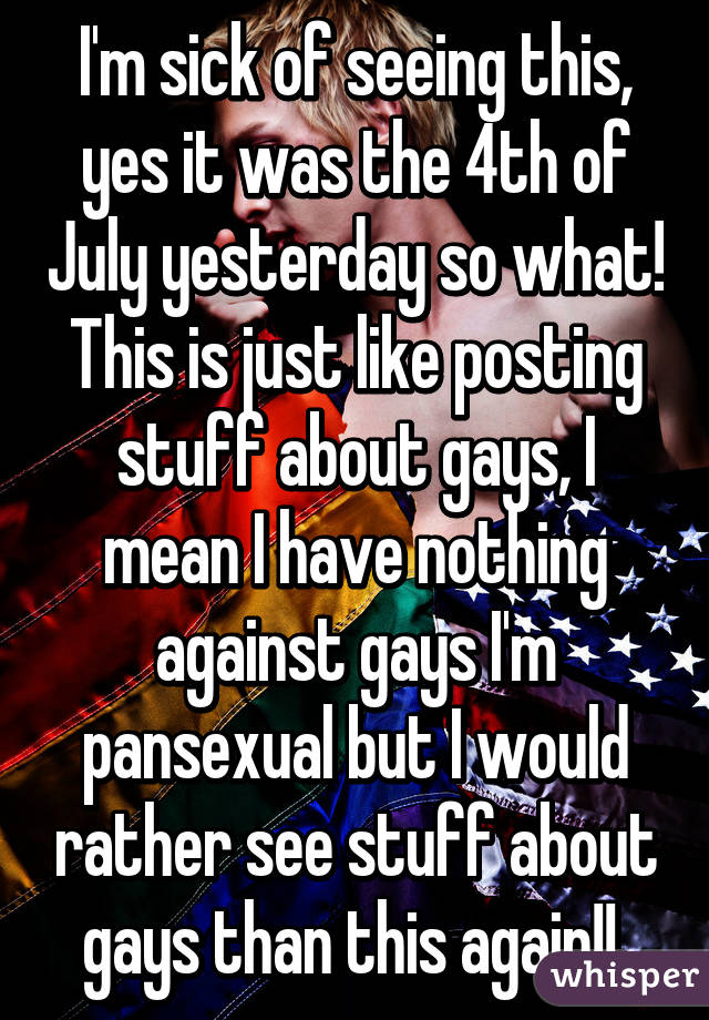 I'm sick of seeing this, yes it was the 4th of July yesterday so what! This is just like posting stuff about gays, I mean I have nothing against gays I'm pansexual but I would rather see stuff about gays than this again!! 
