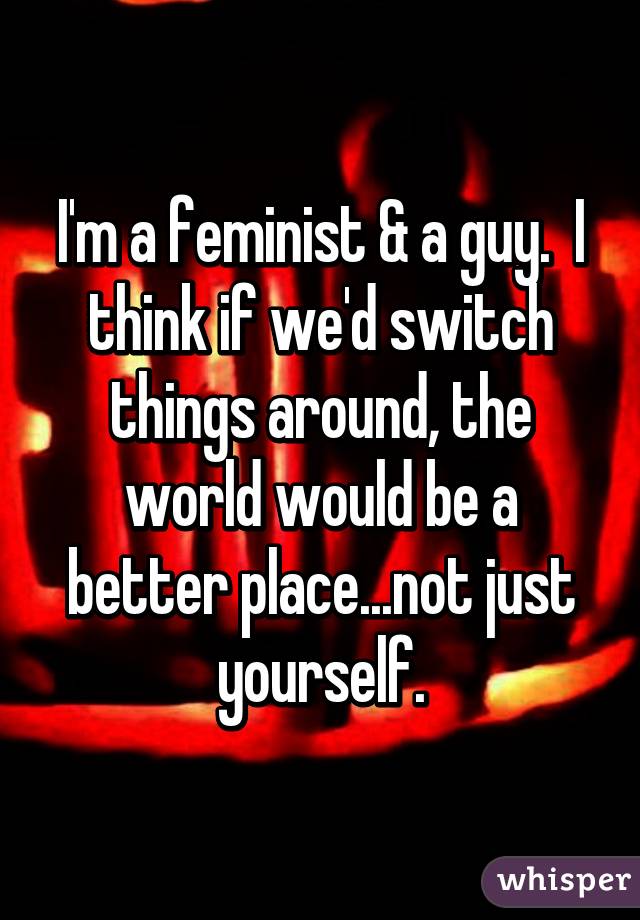 I'm a feminist & a guy.  I think if we'd switch things around, the world would be a better place...not just yourself.