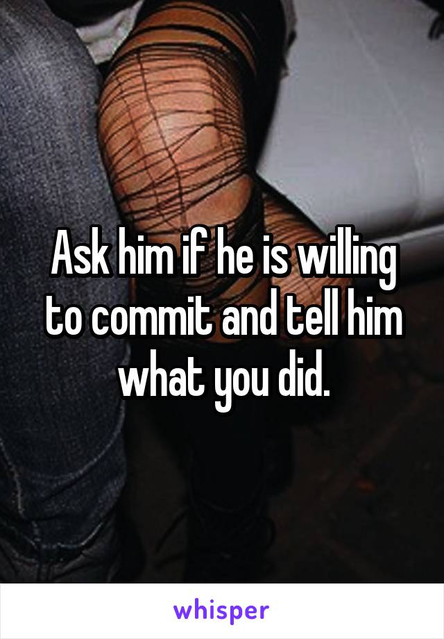 Ask him if he is willing to commit and tell him what you did.