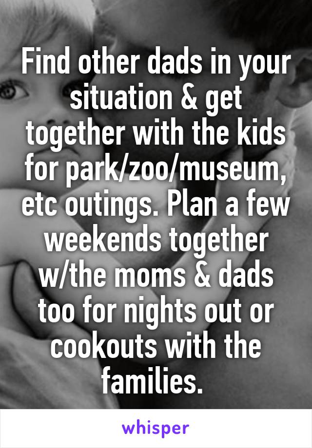 Find other dads in your situation & get together with the kids for park/zoo/museum, etc outings. Plan a few weekends together w/the moms & dads too for nights out or cookouts with the families. 