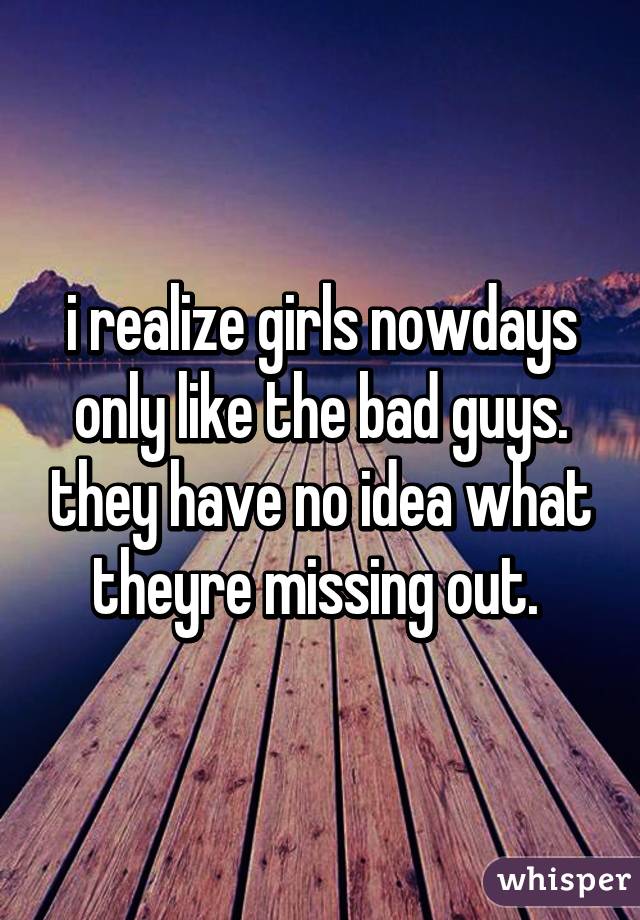i realize girls nowdays only like the bad guys. they have no idea what theyre missing out. 