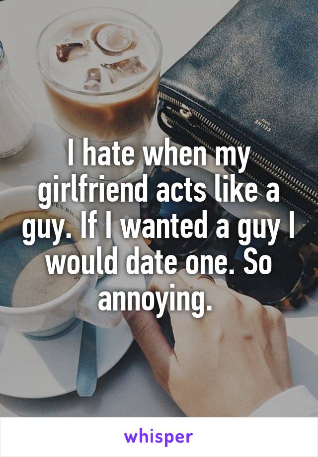 I hate when my girlfriend acts like a guy. If I wanted a guy I would date one. So annoying. 