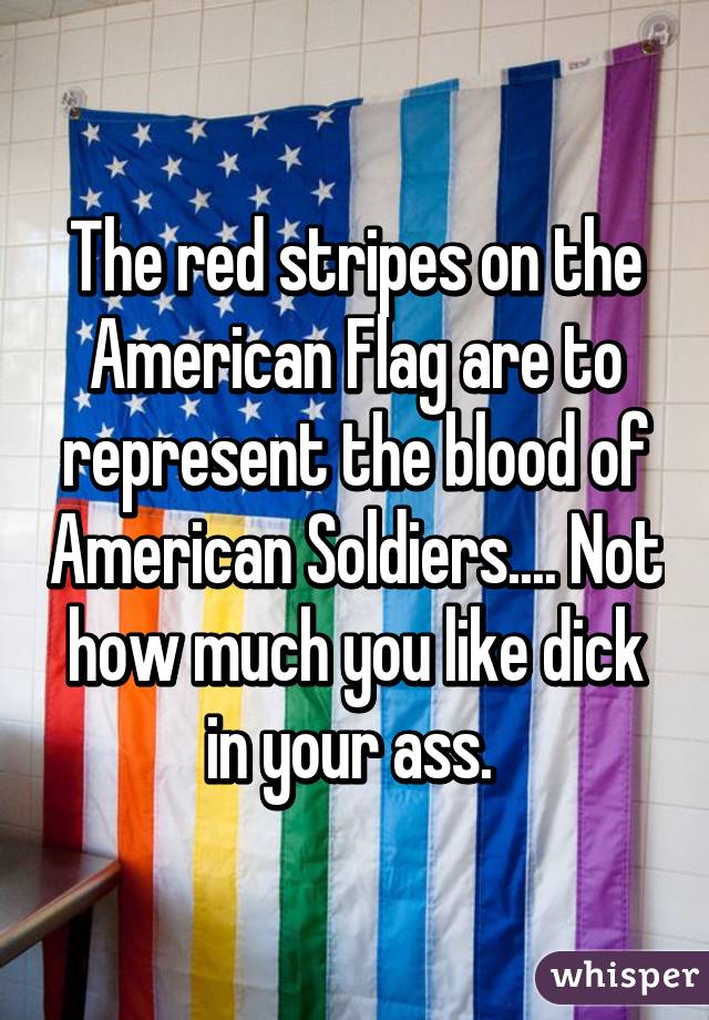 The red stripes on the American Flag are to represent the blood of American Soldiers.... Not how much you like dick in your ass. 