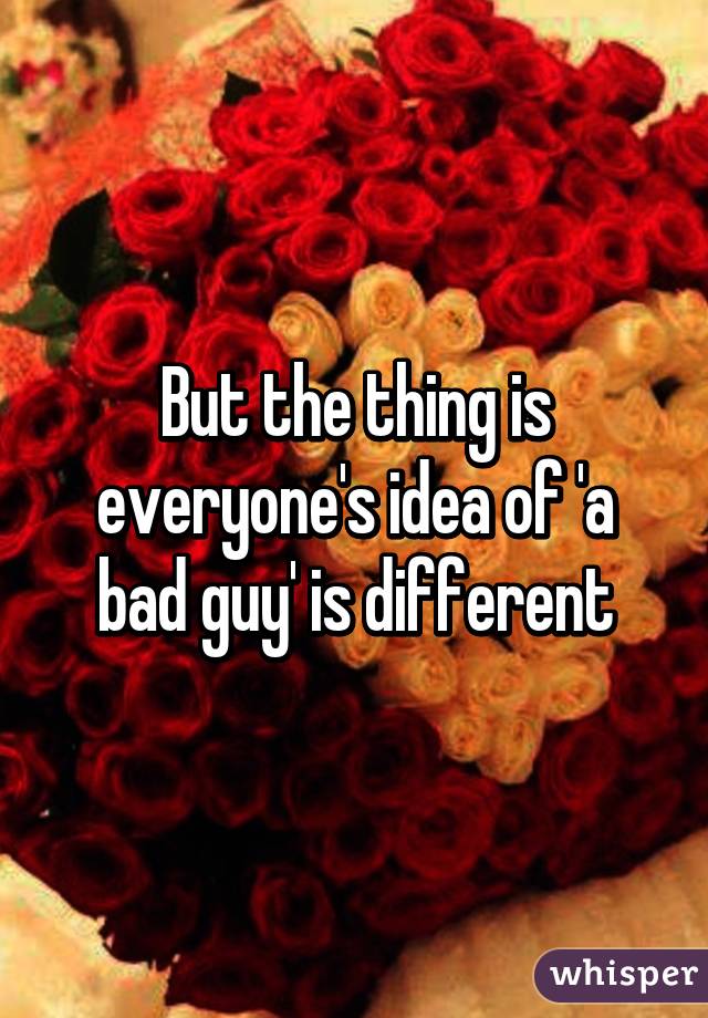 But the thing is everyone's idea of 'a bad guy' is different