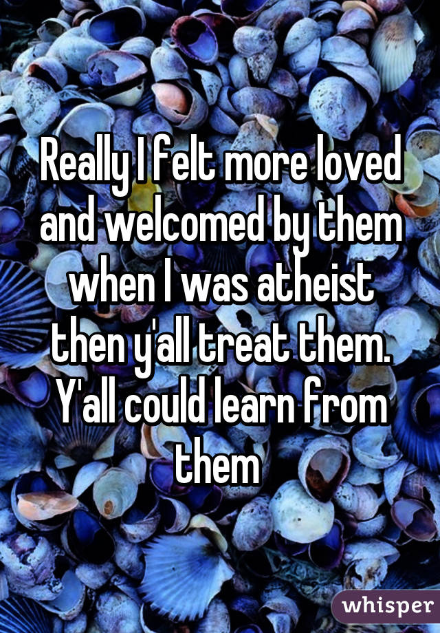 Really I felt more loved and welcomed by them when I was atheist then y'all treat them. Y'all could learn from them 