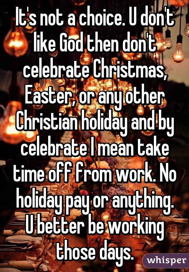 It's not a choice. U don't like God then don't celebrate Christmas, Easter, or any other Christian holiday and by celebrate I mean take time off from work. No holiday pay or anything. U better be working those days.