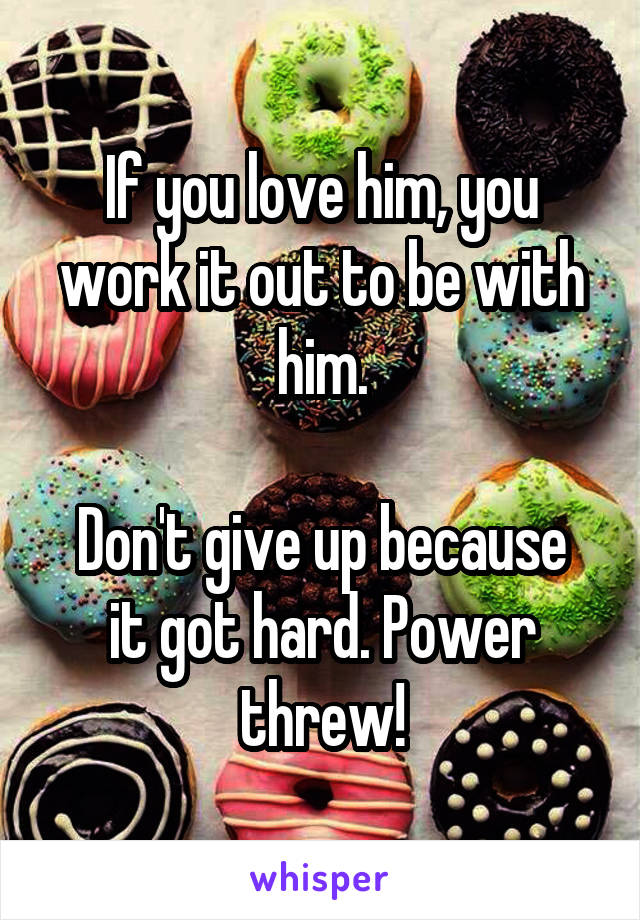 If you love him, you work it out to be with him.

Don't give up because it got hard. Power threw!
