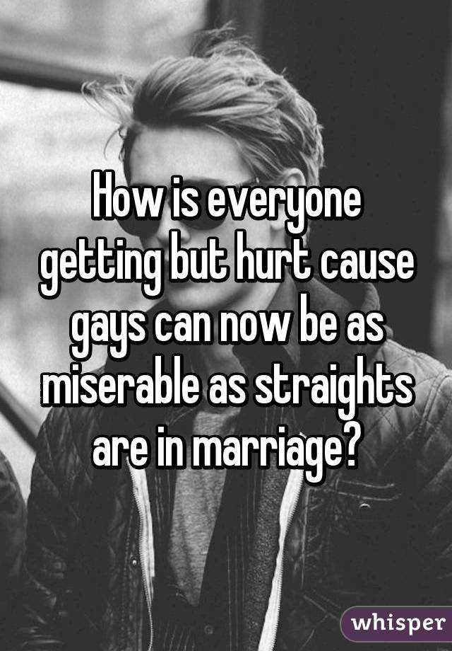 How is everyone getting but hurt cause gays can now be as miserable as straights are in marriage?