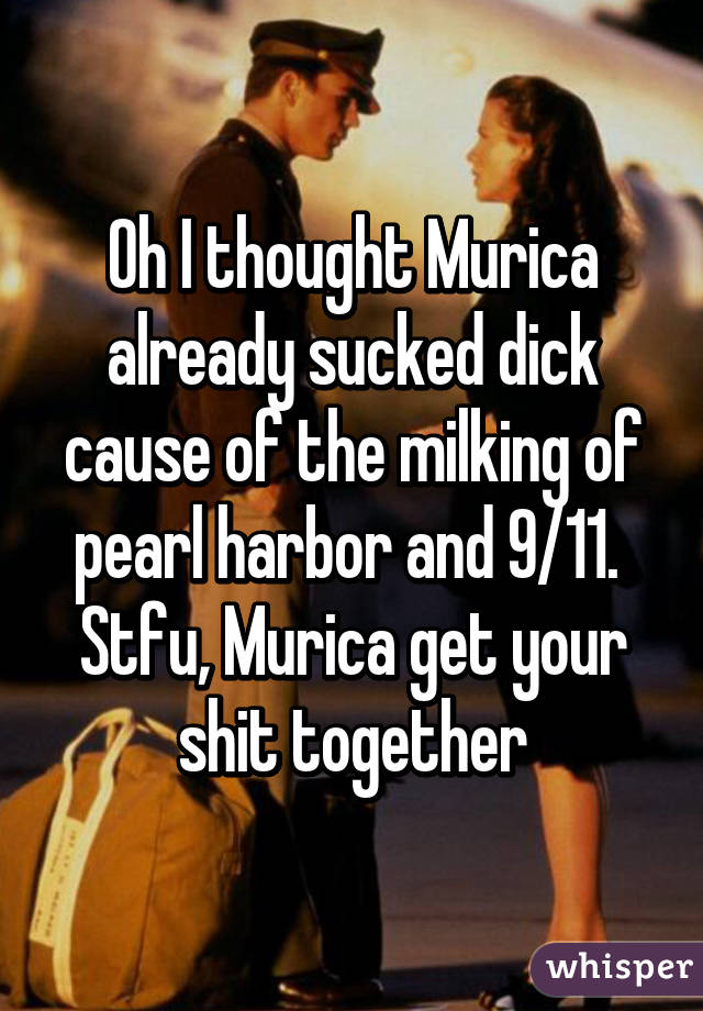 Oh I thought Murica already sucked dick cause of the milking of pearl harbor and 9/11.  Stfu, Murica get your shit together