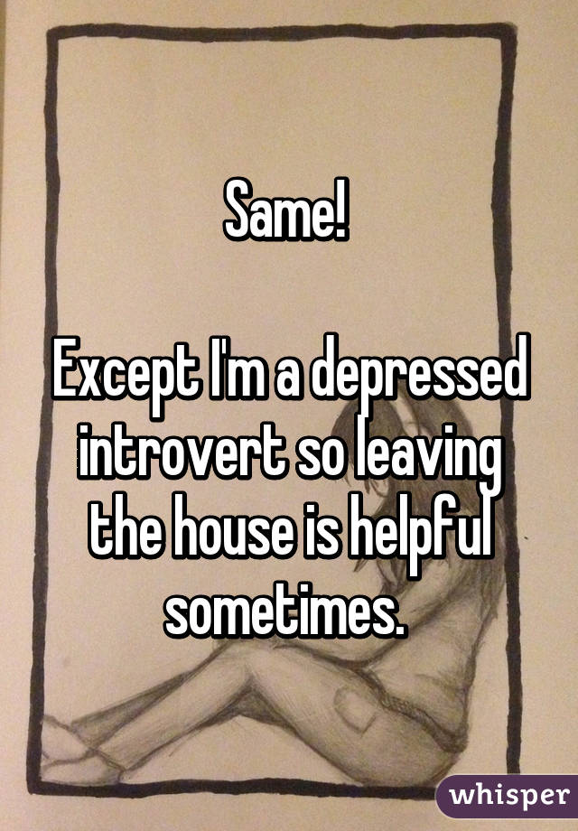Same! 

Except I'm a depressed introvert so leaving the house is helpful sometimes. 