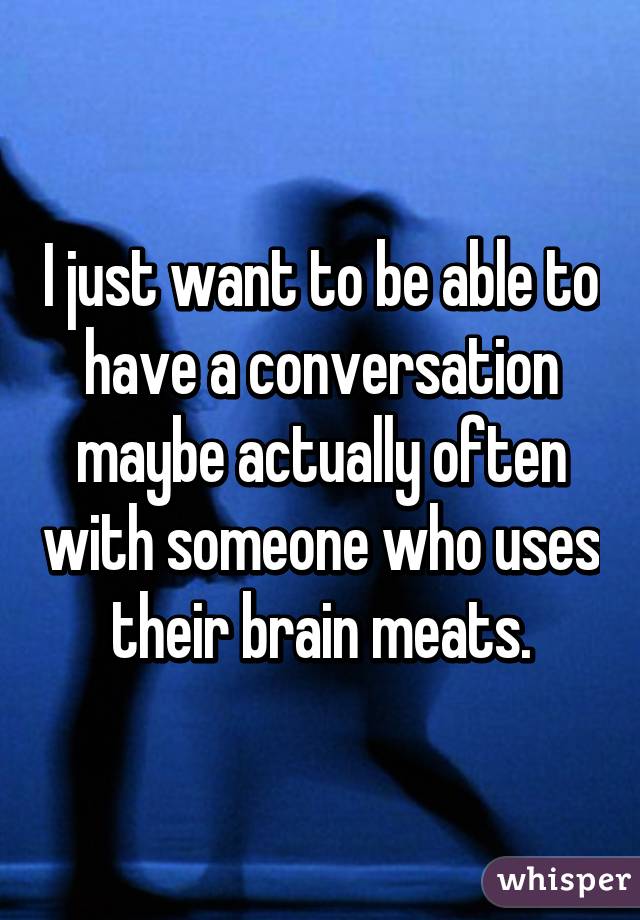 I just want to be able to have a conversation maybe actually often with someone who uses their brain meats.