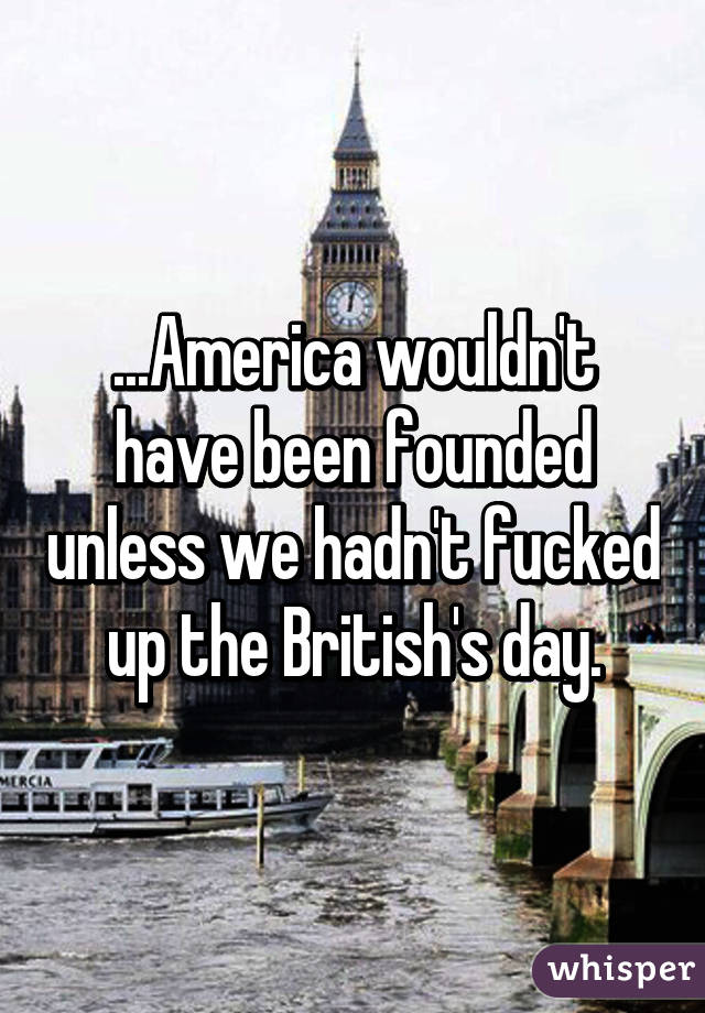 ...America wouldn't have been founded unless we hadn't fucked up the British's day.