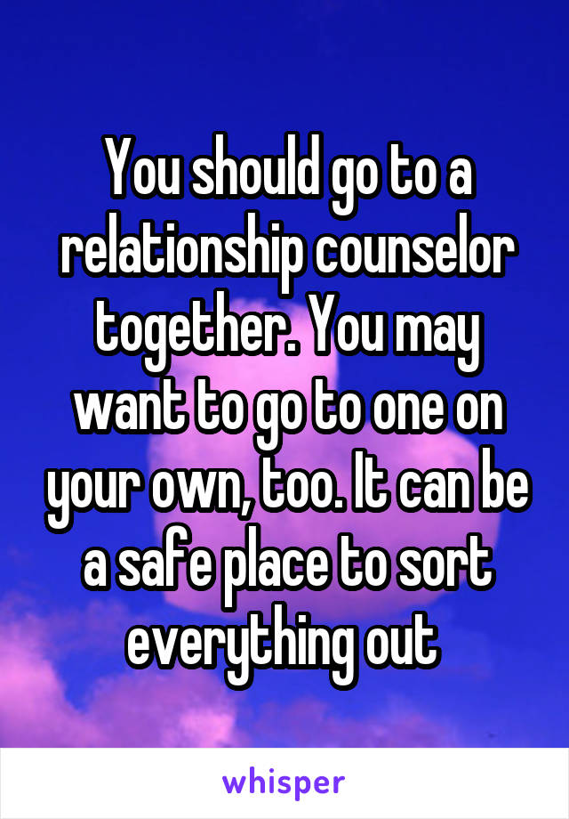 You should go to a relationship counselor together. You may want to go to one on your own, too. It can be a safe place to sort everything out 