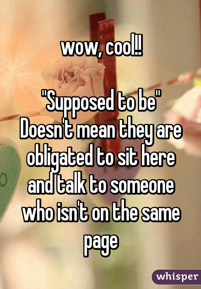 wow, cool!!

"Supposed to be"
Doesn't mean they are obligated to sit here and talk to someone who isn't on the same page