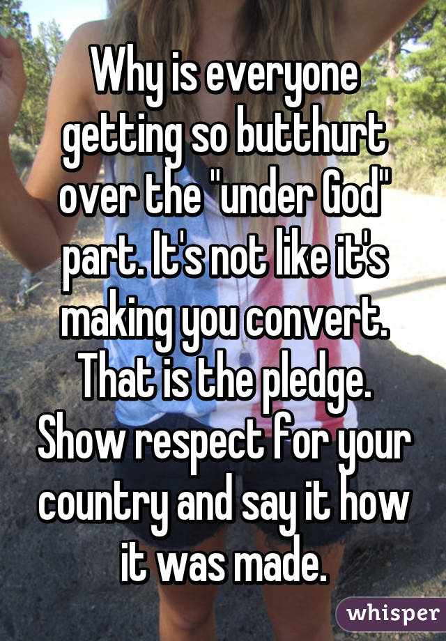 Why is everyone getting so butthurt over the "under God" part. It's not like it's making you convert. That is the pledge. Show respect for your country and say it how it was made.