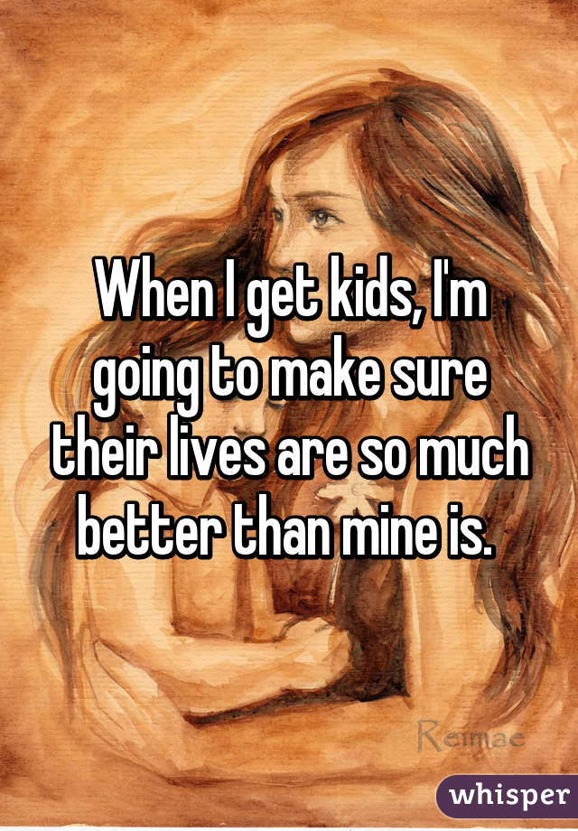 When I get kids, I'm going to make sure their lives are so much better than mine is. 