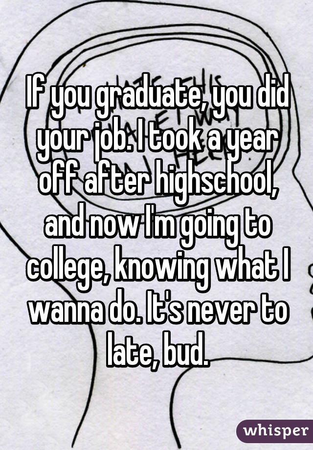 If you graduate, you did your job. I took a year off after highschool, and now I'm going to college, knowing what I wanna do. It's never to late, bud.