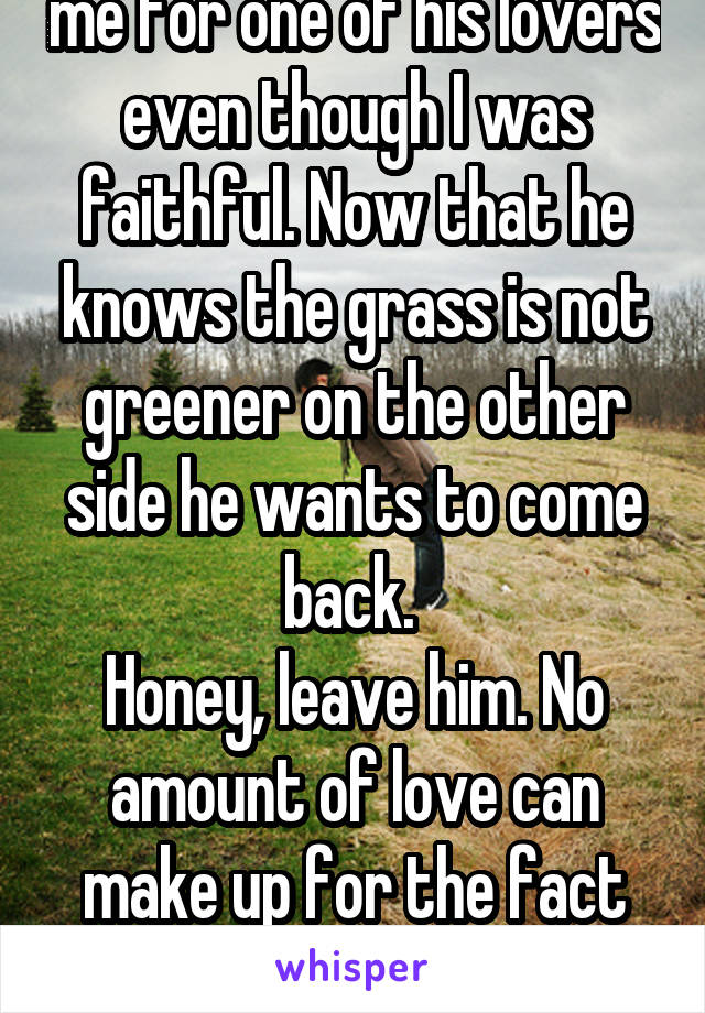 My husband divorced me for one of his lovers even though I was faithful. Now that he knows the grass is not greener on the other side he wants to come back. 
Honey, leave him. No amount of love can make up for the fact he left and might do it again. 
