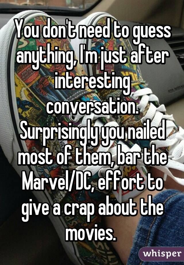 You don't need to guess anything, I'm just after interesting conversation. Surprisingly you nailed most of them, bar the Marvel/DC, effort to give a crap about the movies. 