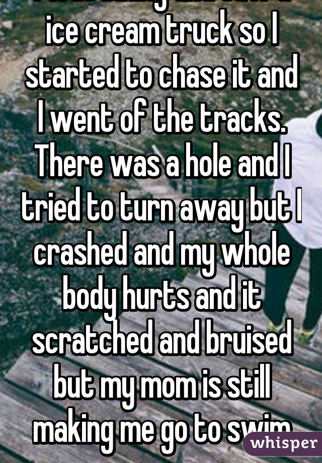 I was biking and saw a ice cream truck so I started to chase it and I went of the tracks. There was a hole and I tried to turn away but I crashed and my whole body hurts and it scratched and bruised but my mom is still making me go to swim prac