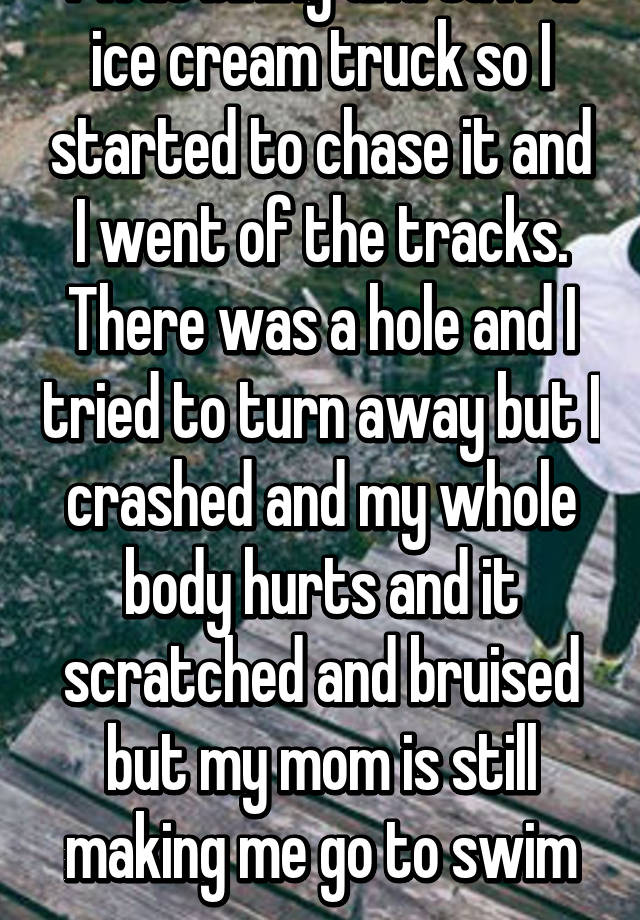 I was biking and saw a ice cream truck so I started to chase it and I went of the tracks. There was a hole and I tried to turn away but I crashed and my whole body hurts and it scratched and bruised but my mom is still making me go to swim prac