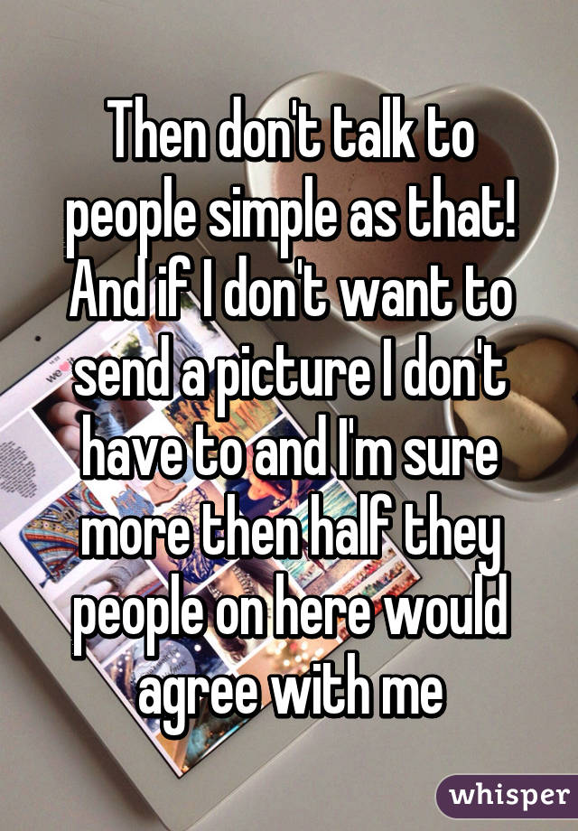 Then don't talk to people simple as that! And if I don't want to send a picture I don't have to and I'm sure more then half they people on here would agree with me