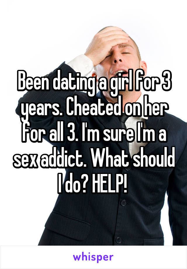 Been dating a girl for 3 years. Cheated on her for all 3. I'm sure I'm a sex addict. What should I do? HELP! 