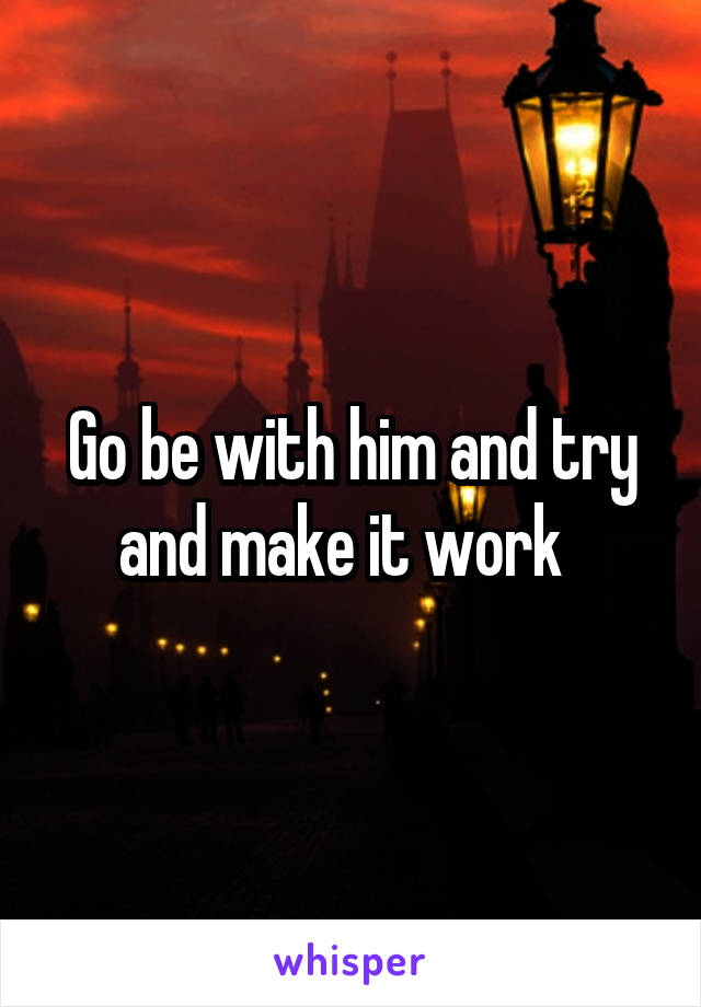 Go be with him and try and make it work  