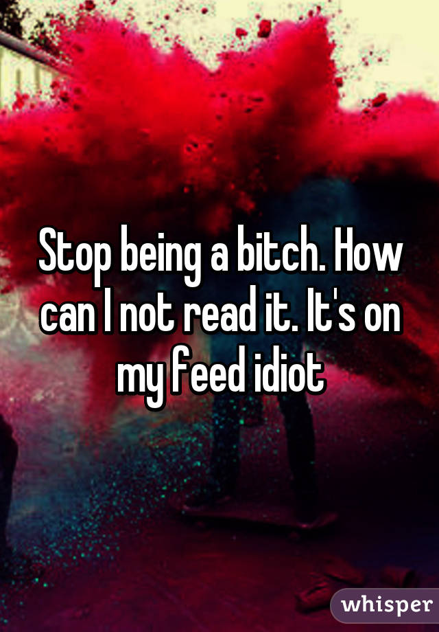 Stop being a bitch. How can I not read it. It's on my feed idiot