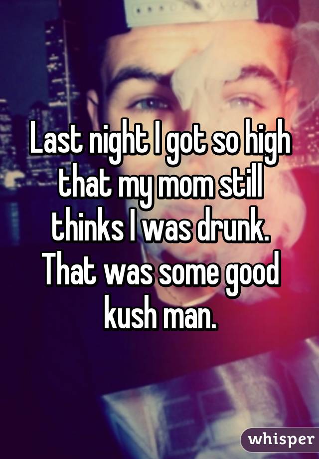 Last night I got so high that my mom still thinks I was drunk. That was some good kush man.