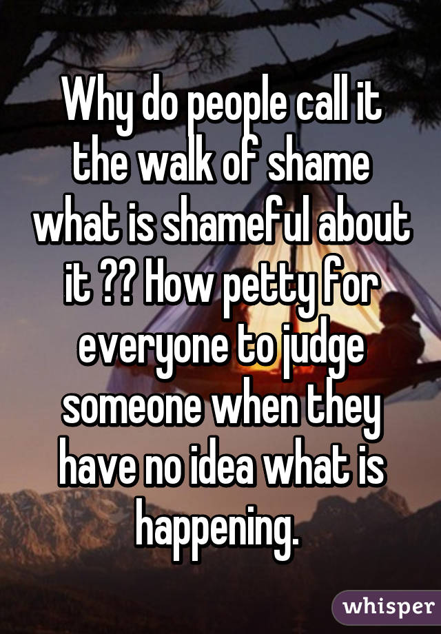 Why do people call it the walk of shame what is shameful about it ?? How petty for everyone to judge someone when they have no idea what is happening. 