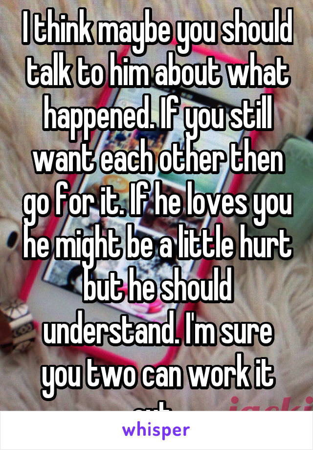 I think maybe you should talk to him about what happened. If you still want each other then go for it. If he loves you he might be a little hurt but he should understand. I'm sure you two can work it out. 