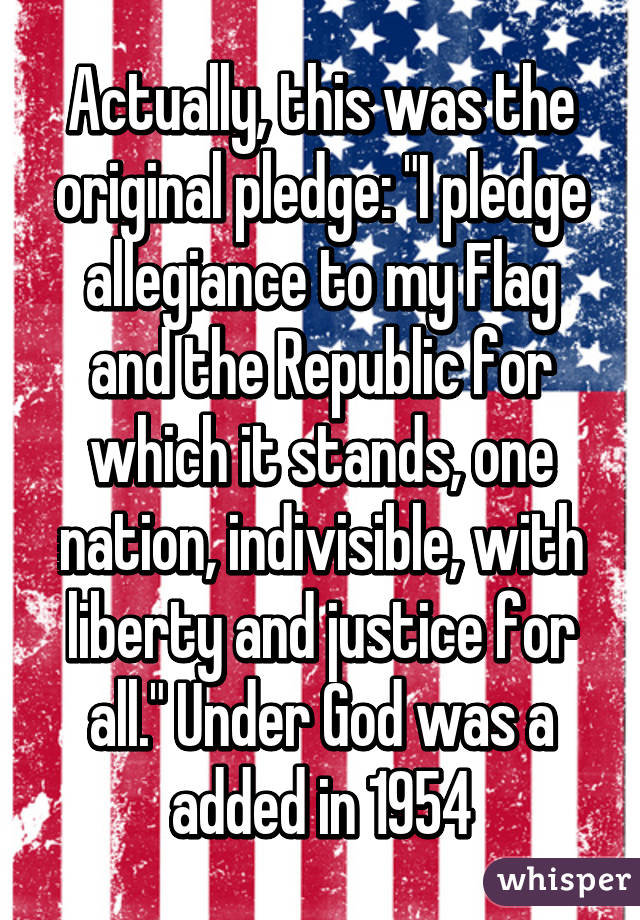 Actually, this was the original pledge: "I pledge allegiance to my Flag and the Republic for which it stands, one nation, indivisible, with liberty and justice for all." Under God was a added in 1954