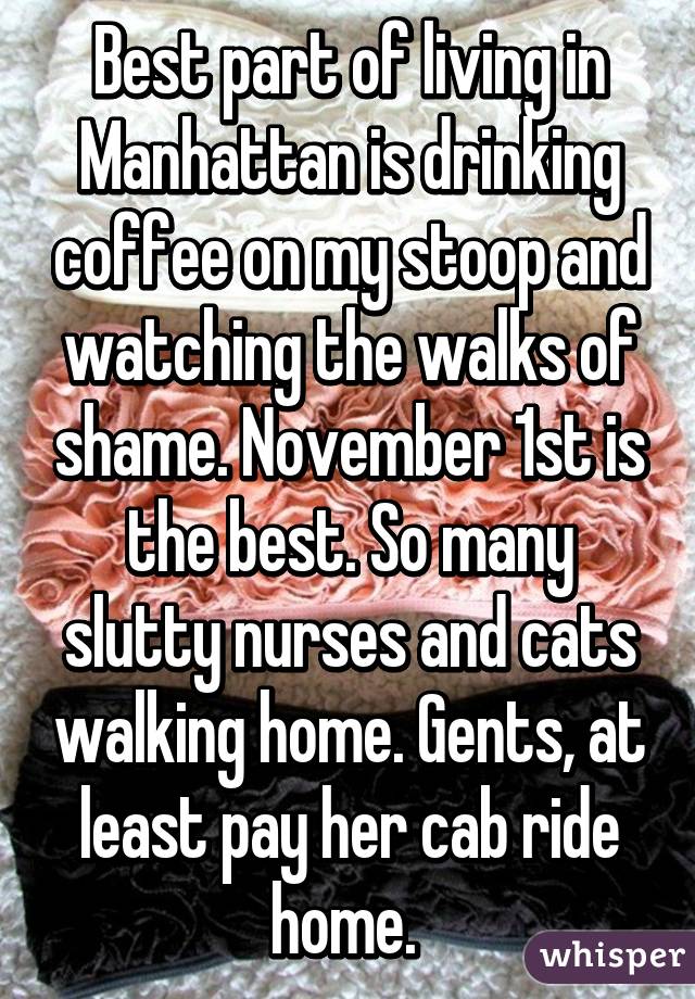 Best part of living in Manhattan is drinking coffee on my stoop and watching the walks of shame. November 1st is the best. So many slutty nurses and cats walking home. Gents, at least pay her cab ride home. 