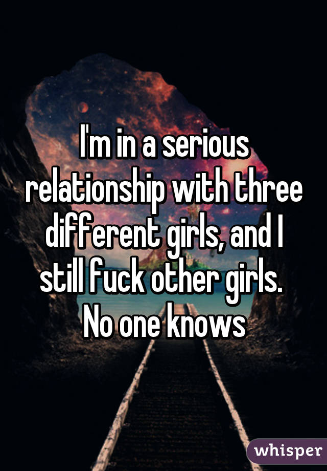 I'm in a serious relationship with three different girls, and I still fuck other girls. 
No one knows