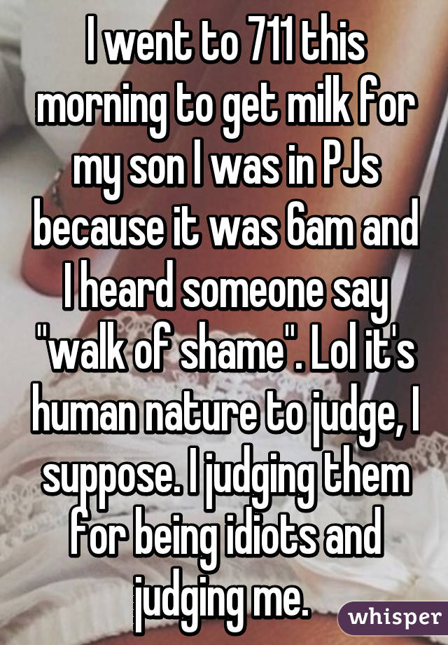 I went to 711 this morning to get milk for my son I was in PJs because it was 6am and I heard someone say "walk of shame". Lol it's human nature to judge, I suppose. I judging them for being idiots and judging me. 