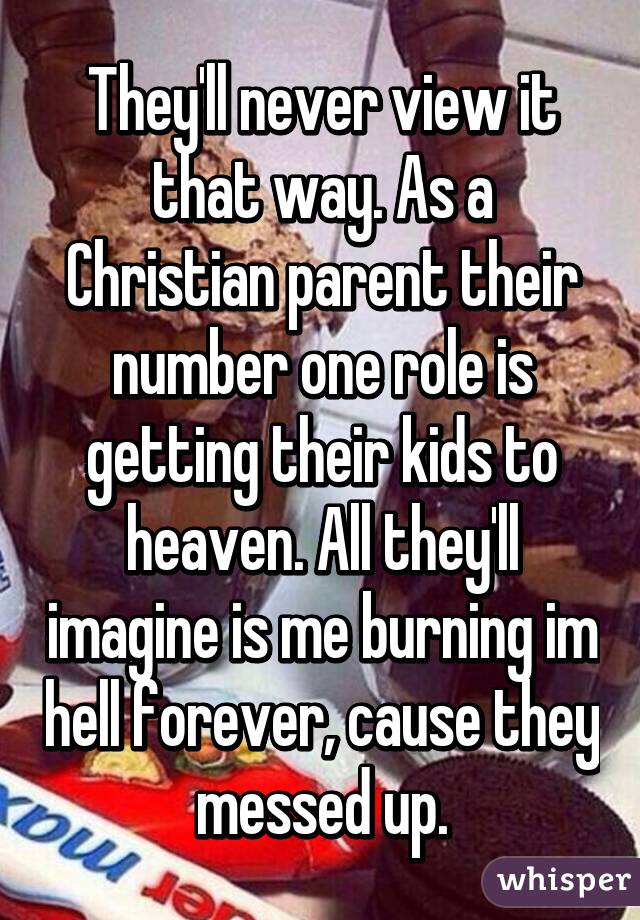 They'll never view it that way. As a Christian parent their number one role is getting their kids to heaven. All they'll imagine is me burning im hell forever, cause they messed up.