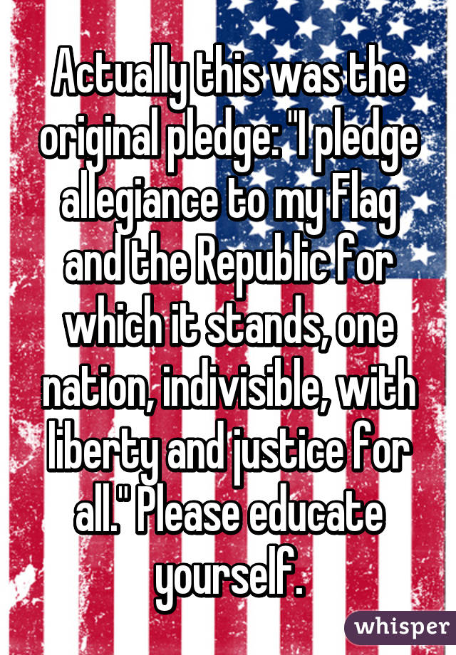 Actually this was the original pledge: "I pledge allegiance to my Flag and the Republic for which it stands, one nation, indivisible, with liberty and justice for all." Please educate yourself.