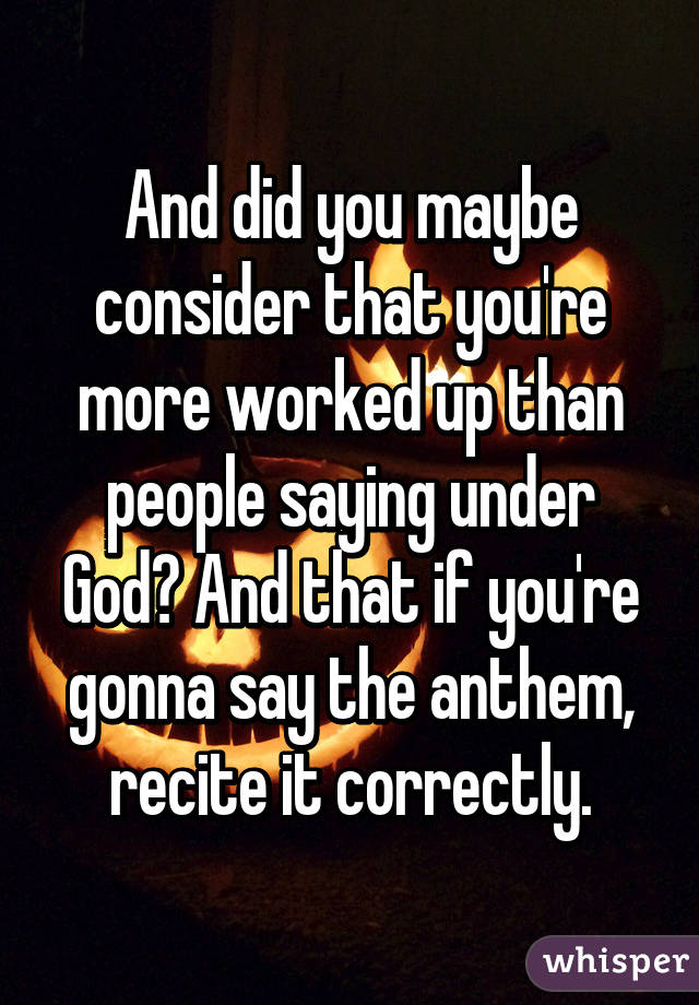 And did you maybe consider that you're more worked up than people saying under God? And that if you're gonna say the anthem, recite it correctly.