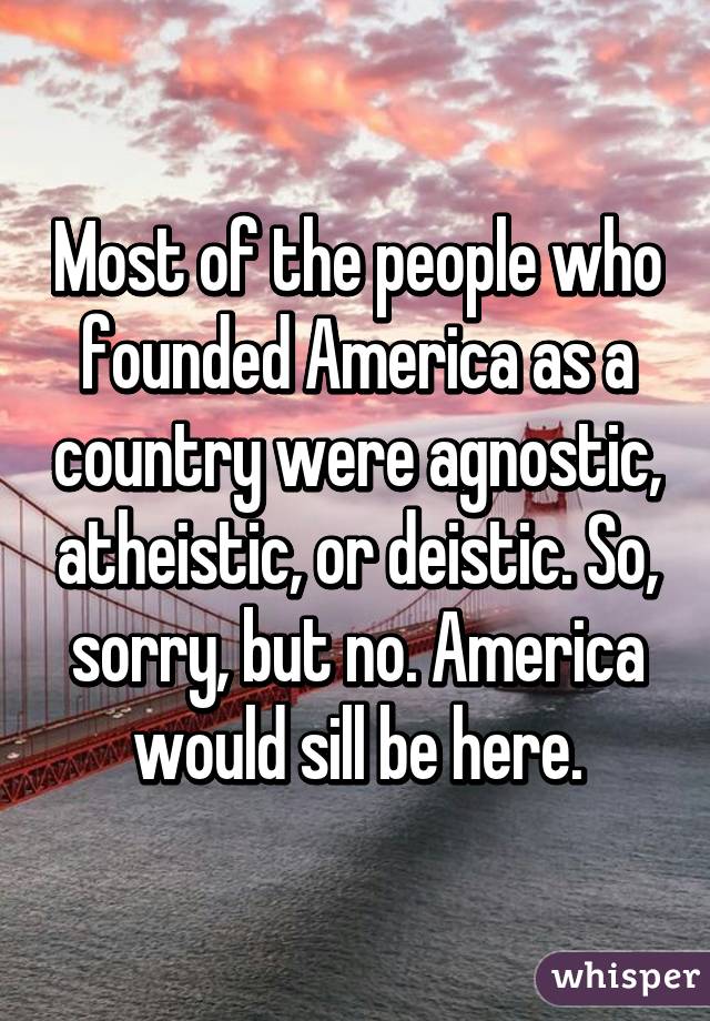 Most of the people who founded America as a country were agnostic, atheistic, or deistic. So, sorry, but no. America would sill be here.