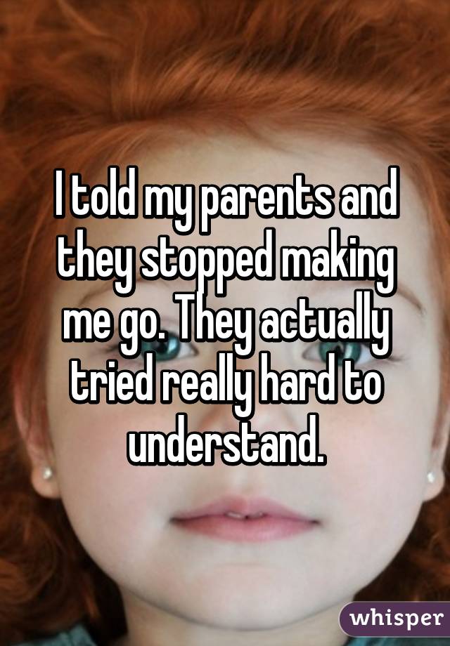 I told my parents and they stopped making me go. They actually tried really hard to understand.