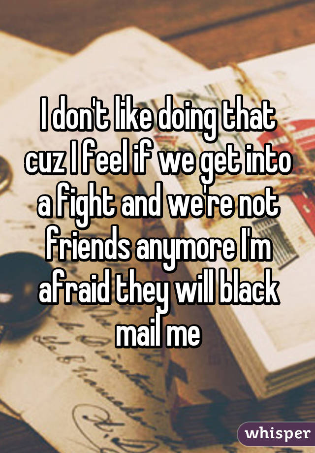 I don't like doing that cuz I feel if we get into a fight and we're not friends anymore I'm afraid they will black mail me