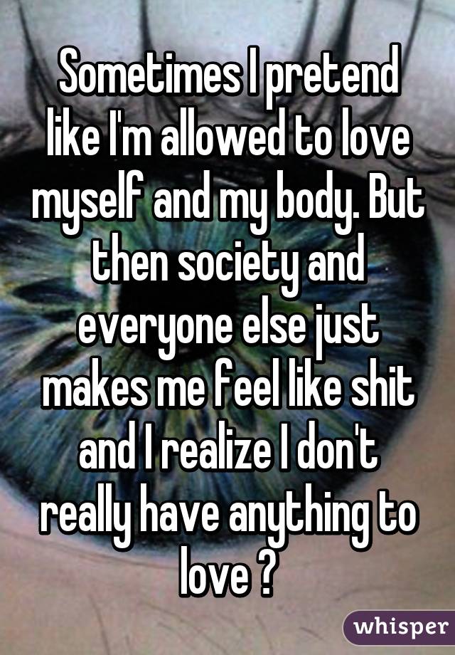 Sometimes I pretend like I'm allowed to love myself and my body. But then society and everyone else just makes me feel like shit and I realize I don't really have anything to love 💯