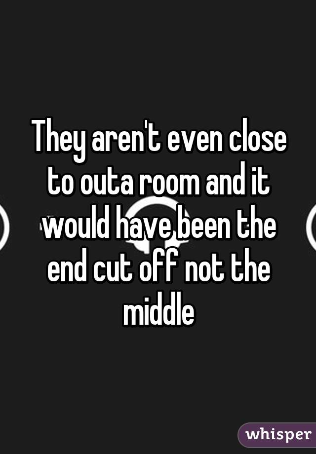They aren't even close to outa room and it would have been the end cut off not the middle