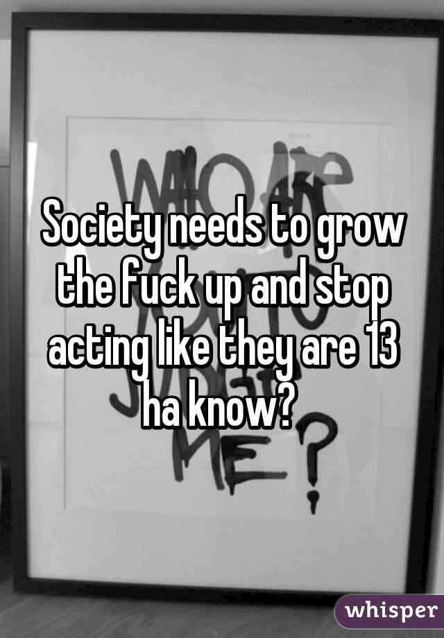 Society needs to grow the fuck up and stop acting like they are 13 ha know? 