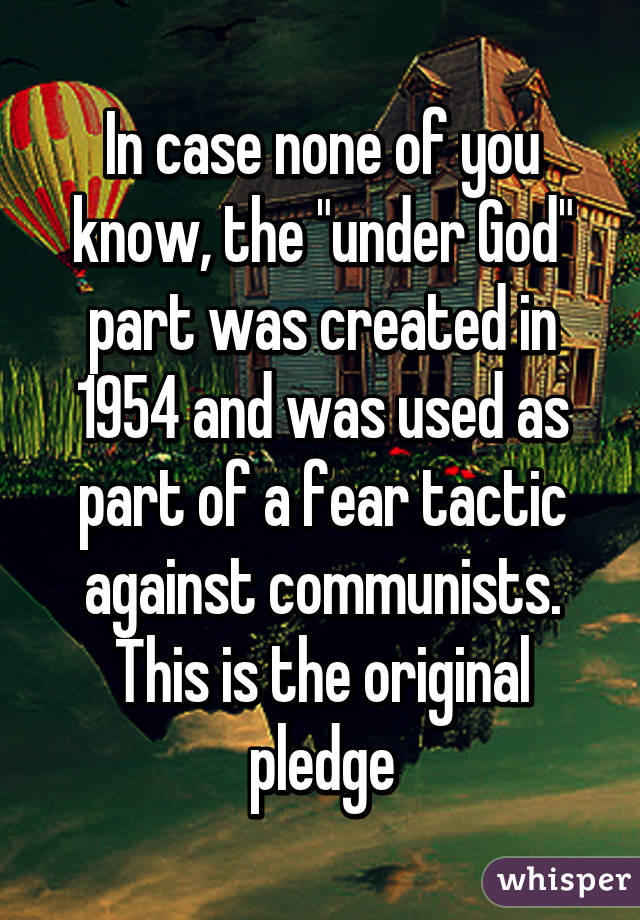 In case none of you know, the "under God" part was created in 1954 and was used as part of a fear tactic against communists. This is the original pledge