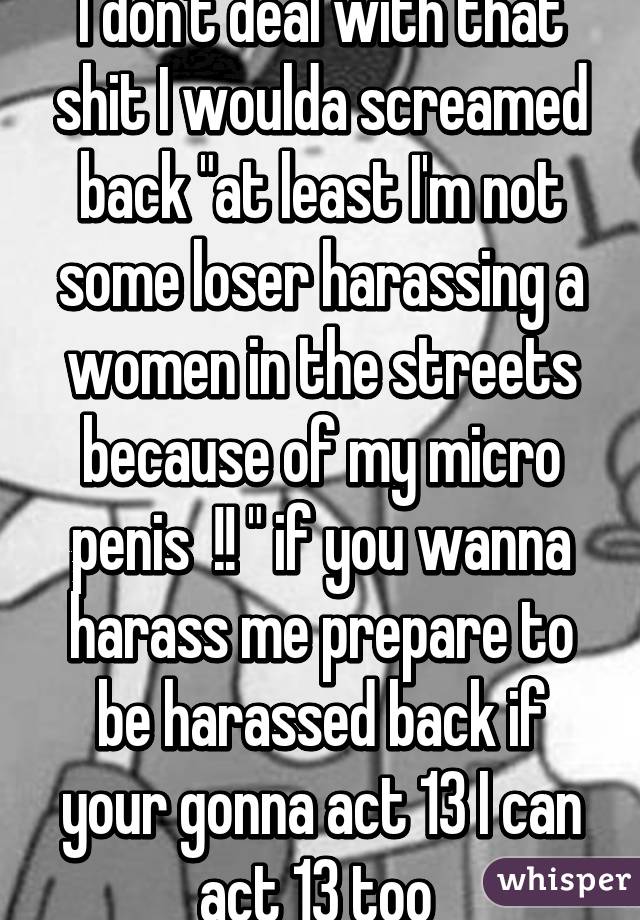 I don't deal with that shit I woulda screamed back "at least I'm not some loser harassing a women in the streets because of my micro penis  !! " if you wanna harass me prepare to be harassed back if your gonna act 13 I can act 13 too 